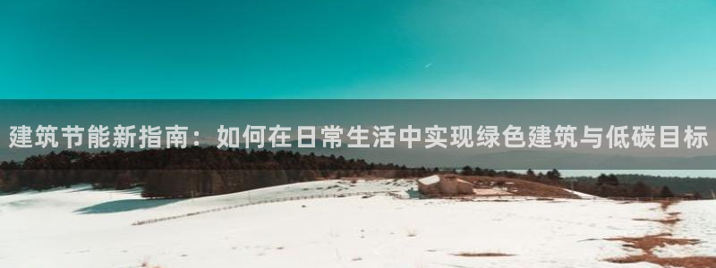 E尊国际网站：建筑节能新指南：如何在日常生活中实现绿色建筑与低碳目标